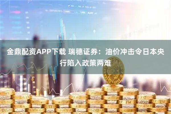 金鼎配资APP下载 瑞穗证券：油价冲击令日本央行陷入政策两难