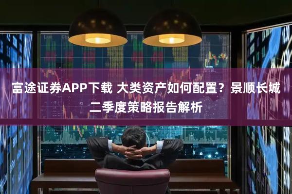 富途证券APP下载 大类资产如何配置？景顺长城二季度策略报告解析
