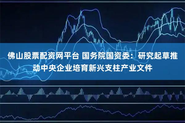 佛山股票配资网平台 国务院国资委:研究起草推动中央企业培育新兴支柱产业文件