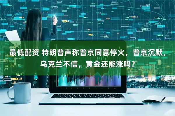 最低配资 特朗普声称普京同意停火，普京沉默，乌克兰不信，黄金还能涨吗？
