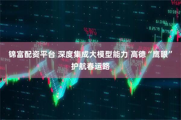 锦富配资平台 深度集成大模型能力 高德“鹰眼”护航春运路