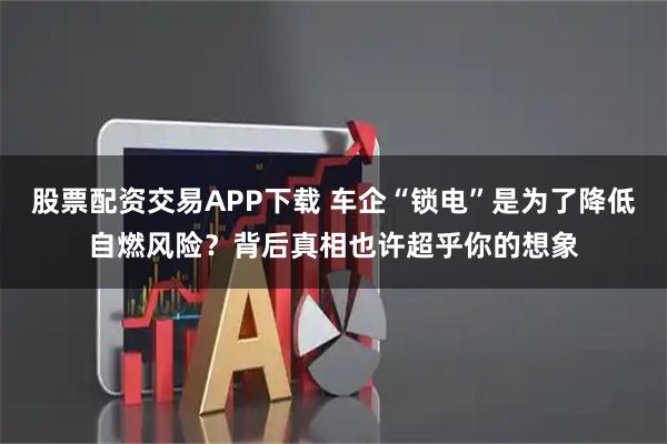股票配资交易APP下载 车企“锁电”是为了降低自燃风险？背后真相也许超乎你的想象