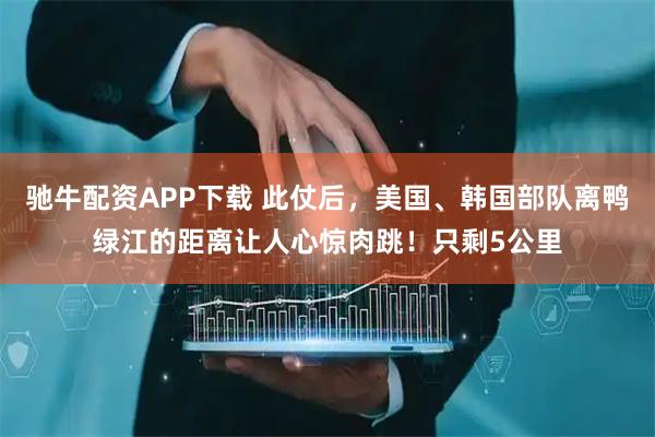驰牛配资APP下载 此仗后，美国、韩国部队离鸭绿江的距离让人心惊肉跳！只剩5公里