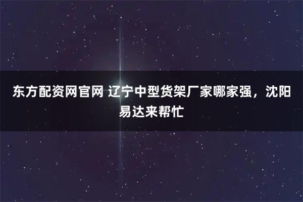 东方配资网官网 辽宁中型货架厂家哪家强，沈阳易达来帮忙