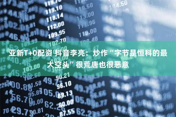 亚新T+0配资 抖音李亮：炒作“字节是恒科的最大空头”很荒唐也很恶意